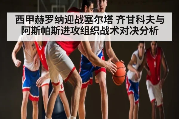 西甲赫罗纳迎战塞尔塔 齐甘科夫与阿斯帕斯进攻组织战术对决分析 - c7c7.app